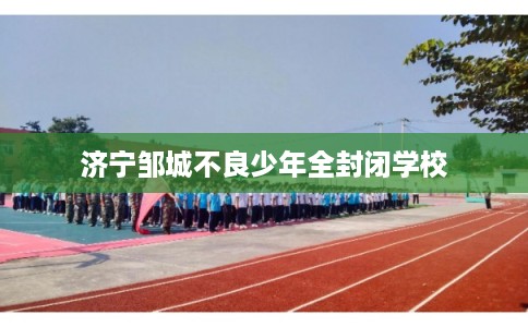 济宁邹城不良少年全封闭学校