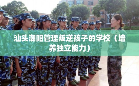 汕头潮阳管理叛逆孩子的学校（培养独立能力）