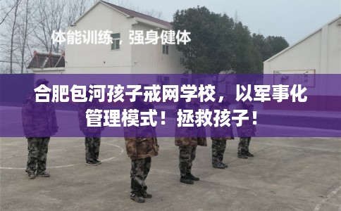 合肥包河孩子戒网学校，以军事化管理模式！拯救孩子！