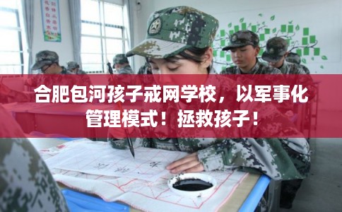 合肥包河孩子戒网学校，以军事化管理模式！拯救孩子！