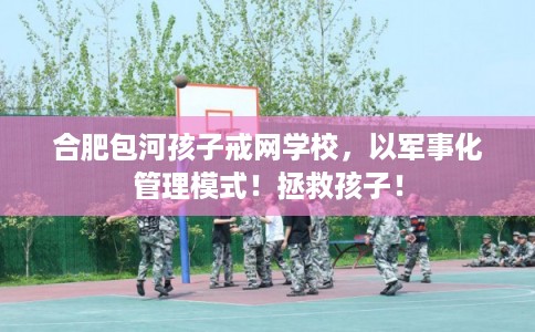 合肥包河孩子戒网学校，以军事化管理模式！拯救孩子！