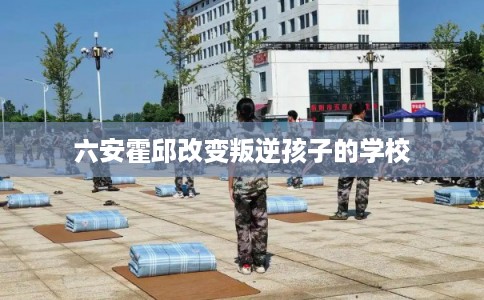 六安霍邱改变叛逆孩子的学校