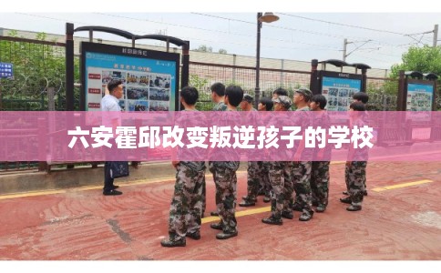 六安霍邱改变叛逆孩子的学校