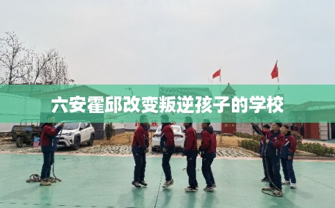 六安霍邱改变叛逆孩子的学校