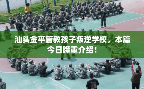 汕头金平管教孩子叛逆学校,本篇今日隆重介绍! 汕头金平管教孩子叛逆学校,本篇今日隆重介绍!