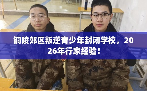 铜陵郊区叛逆青少年封闭学校，2026年行家经验！