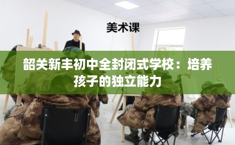 韶关新丰初中全封闭式学校:培养孩子的独立能力 韶关新丰初中全封闭式学校:培养孩子的独立能力
