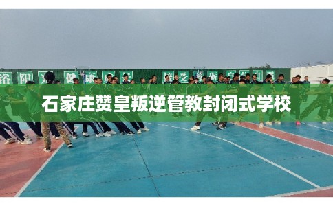 石家庄赞皇叛逆管教封闭式学校