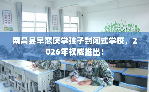 南昌县早恋厌学孩子封闭式学校,2026年权威推出! 南昌县早恋厌学孩子封闭式学校,2026年权威推出!