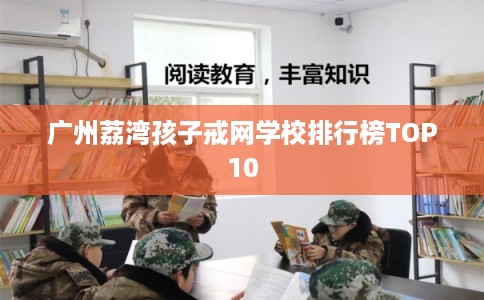 广州荔湾孩子戒网学校排行榜TOP10