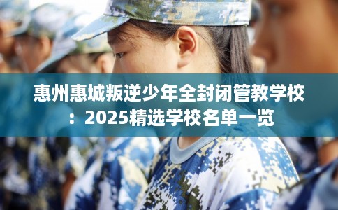 惠州惠城叛逆少年全封闭管教学校：2025精选学校名单一览