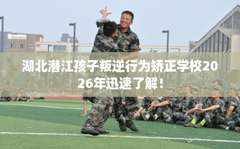 湖北潜江孩子叛逆行为矫正学校2026年迅速了解！