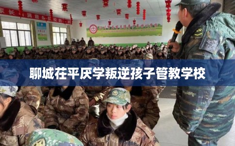聊城茌平厌学叛逆孩子管教学校