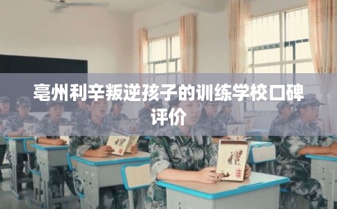 亳州利辛叛逆孩子的训练学校口碑评价 亳州利辛叛逆孩子的训练学校口碑评价