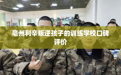 亳州利辛叛逆孩子的训练学校口碑评价