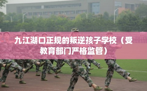 九江湖口正规的叛逆孩子学校（受教育部门严格监管）