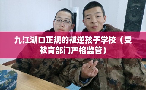 九江湖口正规的叛逆孩子学校（受教育部门严格监管）
