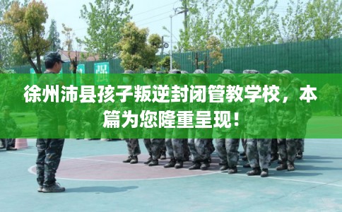 徐州沛县孩子叛逆封闭管教学校,本篇为您隆重呈现! 徐州沛县孩子叛逆封闭管教学校,本篇为您隆重呈现!
