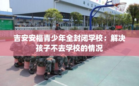 吉安安福青少年全封闭学校:解决孩子不去学校的情况 吉安安福青少年全封闭学校:解决孩子不去学校的情况