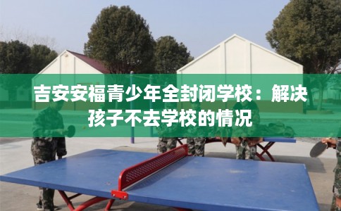 吉安安福青少年全封闭学校：解决孩子不去学校的情况