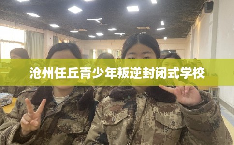 沧州任丘青少年叛逆封闭式学校