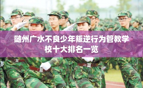 随州广水不良少年叛逆行为管教学校十大排名一览