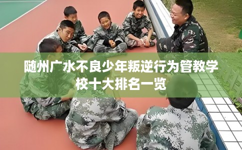 随州广水不良少年叛逆行为管教学校十大排名一览