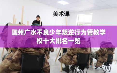 随州广水不良少年叛逆行为管教学校十大排名一览