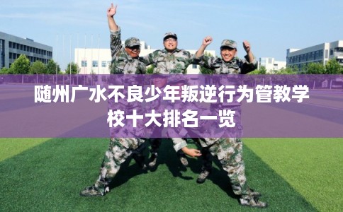 随州广水不良少年叛逆行为管教学校十大排名一览