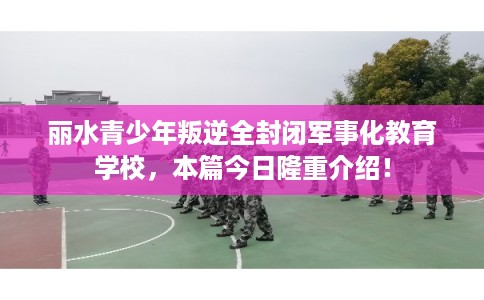 丽水青少年叛逆全封闭军事化教育学校，本篇今日隆重介绍！
