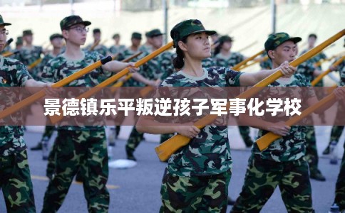 景德镇乐平叛逆孩子军事化学校