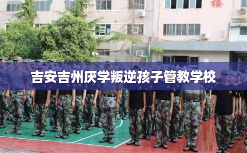 吉安吉州厌学叛逆孩子管教学校