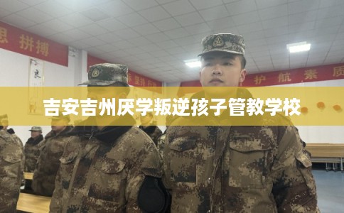 吉安吉州厌学叛逆孩子管教学校