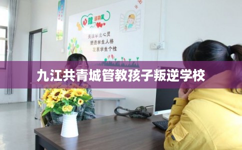 九江共青城管教孩子叛逆学校 九江共青城管教孩子叛逆学校