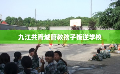 九江共青城管教孩子叛逆学校 九江共青城管教孩子叛逆学校