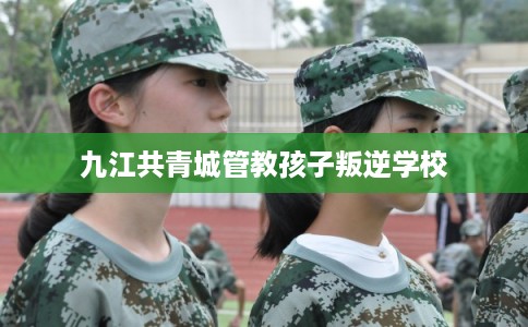 九江共青城管教孩子叛逆学校