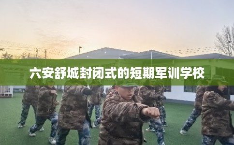 六安舒城封闭式的短期军训学校 六安舒城封闭式的短期军训学校