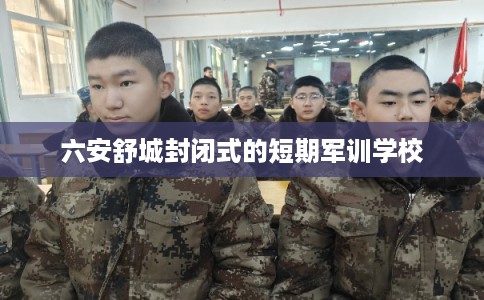 六安舒城封闭式的短期军训学校 六安舒城封闭式的短期军训学校