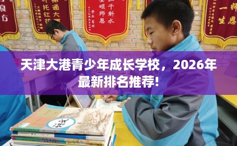 天津大港青少年成长学校,2026年最新排名推荐! 天津大港青少年成长学校,2026年最新排名推荐!