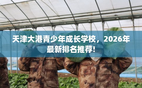 天津大港青少年成长学校,2026年最新排名推荐! 天津大港青少年成长学校,2026年最新排名推荐!