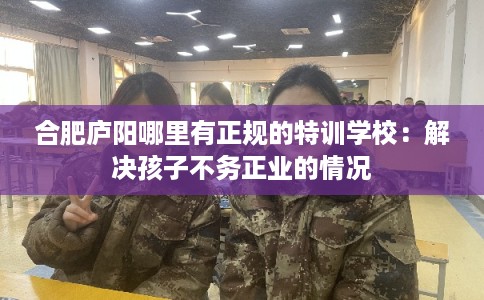 合肥庐阳哪里有正规的特训学校：解决孩子不务正业的情况