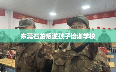 东莞石龙叛逆孩子培训学校