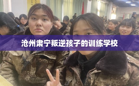 沧州肃宁叛逆孩子的训练学校