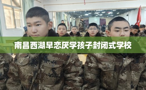 南昌西湖早恋厌学孩子封闭式学校 南昌西湖早恋厌学孩子封闭式学校