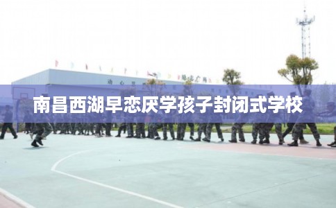 南昌西湖早恋厌学孩子封闭式学校