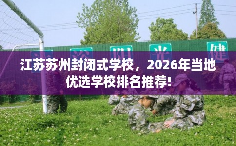 江苏苏州封闭式学校，2026年当地优选学校排名推荐!