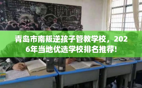 青岛市南叛逆孩子管教学校，2026年当地优选学校排名推荐!