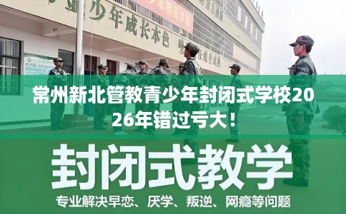 常州新北管教青少年封闭式学校2026年错过亏大! 常州新北管教青少年封闭式学校2026年错过亏大!