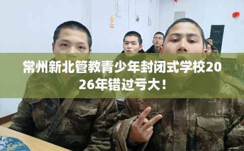 常州新北管教青少年封闭式学校2026年错过亏大！