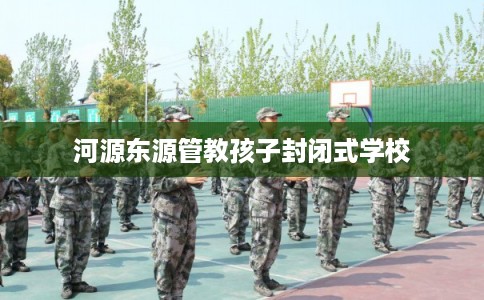 河源东源管教孩子封闭式学校 河源东源管教孩子封闭式学校